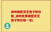 湖州破壁灵芝孢子粉价格_湖州优质破壁灵芝孢子粉价格一览)
