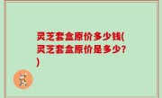 灵芝套盒原价多少钱(灵芝套盒原价是多少？)