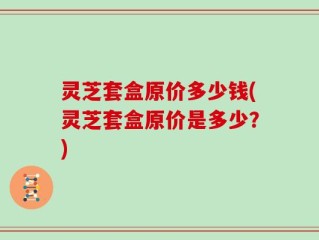 灵芝套盒原价多少钱(灵芝套盒原价是多少？)