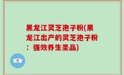 黑龙江灵芝孢子粉(黑龙江出产的灵芝孢子粉：强效养生圣品)