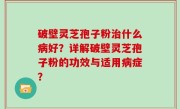 破壁灵芝孢子粉治什么病好？详解破壁灵芝孢子粉的功效与适用病症？