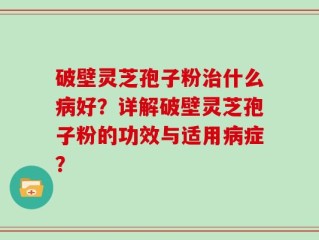 破壁灵芝孢子粉治什么病好？详解破壁灵芝孢子粉的功效与适用病症？