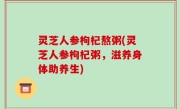 灵芝人参枸杞熬粥(灵芝人参枸杞粥，滋养身体助养生)