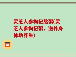 灵芝人参枸杞熬粥(灵芝人参枸杞粥，滋养身体助养生)