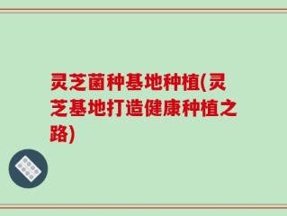 灵芝菌种基地种植(灵芝基地打造健康种植之路)