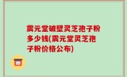 震元堂破壁灵芝孢子粉多少钱(震元堂灵芝孢子粉价格公布)