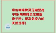 缘谷明珠牌灵芝破壁孢子粉(明珠牌灵芝破壁孢子粉：提高免疫力的天然选择)