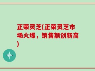 正荣灵芝(正荣灵芝市场火爆，销售额创新高)