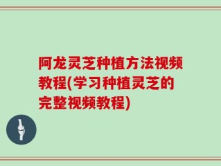 阿龙灵芝种植方法视频教程(学习种植灵芝的完整视频教程)