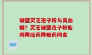 破壁灵芝孢子粉与高血糖？灵芝破壁孢子粉能同降压药降糖药同食