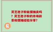 灵芝孢子粉能摆摊卖吗？灵芝孢子粉的市场前景和摆摊经验分享？
