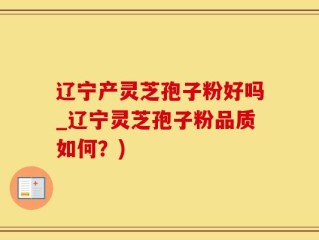 辽宁产灵芝孢子粉好吗_辽宁灵芝孢子粉品质如何？)