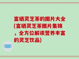 富硒灵芝茶的图片大全(富硒灵芝茶图片集锦，全方位解读营养丰富的灵芝饮品)