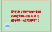 灵芝孢子粉还能吃安眠药吗(安眠药能与灵芝孢子粉一起食用吗？)