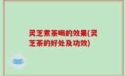 灵芝煮茶喝的效果(灵芝茶的好处及功效)