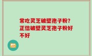 常吃灵芝破壁孢子粉？正信破壁灵芝孢子粉好不好