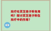 放疗吃灵芝孢子粉有用吗？探讨灵芝孢子粉在放疗中的作用？
