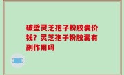 破壁灵芝孢子粉胶囊价钱？灵芝孢子粉胶囊有副作用吗