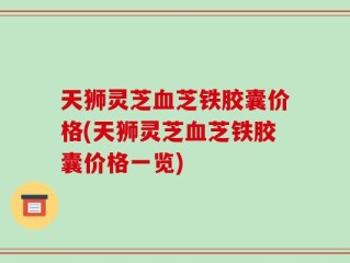 天狮灵芝血芝铁胶囊价格(天狮灵芝血芝铁胶囊价格一览)