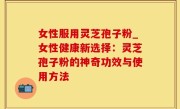 女性服用灵芝孢子粉_女性健康新选择：灵芝孢子粉的神奇功效与使用方法