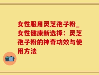 女性服用灵芝孢子粉_女性健康新选择：灵芝孢子粉的神奇功效与使用方法