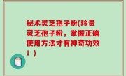 秘术灵芝孢子粉(珍贵灵芝孢子粉，掌握正确使用方法才有神奇功效！)