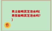 男士能喝灵芝泡水吗(男性能喝灵芝泡水吗？)