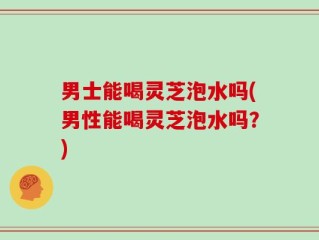 男士能喝灵芝泡水吗(男性能喝灵芝泡水吗？)