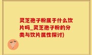 灵芝孢子粉属于什么饮片吗_灵芝孢子粉的分类与饮片属性探讨)
