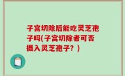 子宫切除后能吃灵芝孢子吗(子宫切除者可否摄入灵芝孢子？)