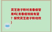 灵芝孢子粉对青春痘管用吗(青春痘祛除有望？探究灵芝孢子粉功效)