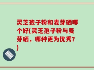 灵芝孢子粉和麦芽硒哪个好(灵芝孢子粉与麦芽硒，哪种更为优秀？)