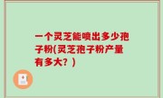 一个灵芝能喷出多少孢子粉(灵芝孢子粉产量有多大？)