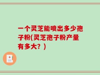 一个灵芝能喷出多少孢子粉(灵芝孢子粉产量有多大？)