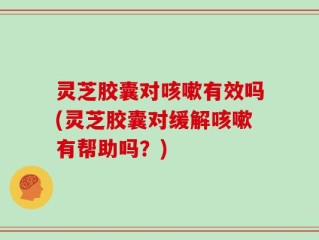 灵芝胶囊对咳嗽有效吗(灵芝胶囊对缓解咳嗽有帮助吗？)