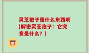 灵芝孢子是什么东西啊(解密灵芝孢子：它究竟是什么？)