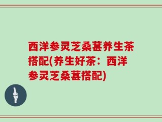 西洋参灵芝桑葚养生茶搭配(养生好茶：西洋参灵芝桑葚搭配)