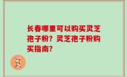 长春哪里可以购买灵芝孢子粉？灵芝孢子粉购买指南？