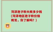菏泽孢子粉大概多少钱(菏泽地区孢子粉价格概览，你了解吗？)