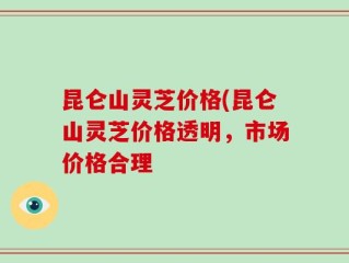 昆仑山灵芝价格(昆仑山灵芝价格透明，市场价格合理