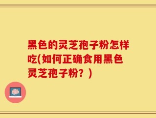 黑色的灵芝孢子粉怎样吃(如何正确食用黑色灵芝孢子粉？)
