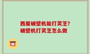西屋破壁机能打灵芝？破壁机打灵芝怎么做