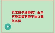 灵芝孢子油泰安？山东芝圣堂灵芝孢子油口碑怎么样