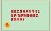破壁灵芝孢子粉用什么做的(如何制作破壁灵芝孢子粉？)