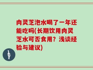 肉灵芝泡水喝了一年还能吃吗(长期饮用肉灵芝水可否食用？浅谈经验与建议)
