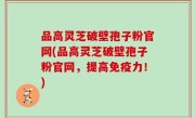 品高灵芝破壁孢子粉官网(品高灵芝破壁孢子粉官网，提高免疫力！)