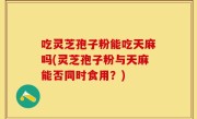 吃灵芝孢子粉能吃天麻吗(灵芝孢子粉与天麻能否同时食用？)