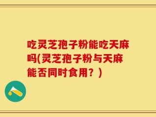 吃灵芝孢子粉能吃天麻吗(灵芝孢子粉与天麻能否同时食用？)