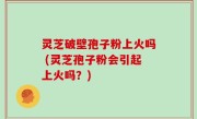 灵芝破壁孢子粉上火吗 (灵芝孢子粉会引起上火吗？)