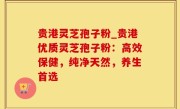 贵港灵芝孢子粉_贵港优质灵芝孢子粉：高效保健，纯净天然，养生首选